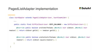 PagedListAdapter implementation
class UserAdapter extends PagedListAdapter<User, UserViewHolder> {
...
public static final DiffCallback<User> DIFF_CALLBACK = new DiffCallback<User>() {
@Override public boolean areItemsTheSame( @NonNull User oldUser, @NonNull User
newUser) { return oldUser.getId() == newUser.getId(); }
@Override public boolean areContentsTheSame( @NonNull User oldUser, @NonNull User
newUser) { return oldUser.equals(newUser); }
}
}
 