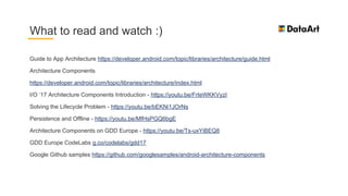 Guide to App Architecture https://developer.android.com/topic/libraries/architecture/guide.html
Architecture Components
https://developer.android.com/topic/libraries/architecture/index.html
I/O ‘17 Architecture Components Introduction - https://youtu.be/FrteWKKVyzI
Solving the Lifecycle Problem - https://youtu.be/bEKNi1JOrNs
Persistence and Offline - https://youtu.be/MfHsPGQ6bgE
Architecture Components on GDD Europe - https://youtu.be/Ts-uxYiBEQ8
GDD Europe CodeLabs g.co/codelabs/gdd17
Google Github samples https://github.com/googlesamples/android-architecture-components
What to read and watch :)
 