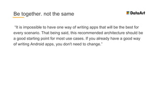 “It is impossible to have one way of writing apps that will be the best for
every scenario. That being said, this recommended architecture should be
a good starting point for most use cases. If you already have a good way
of writing Android apps, you don't need to change.”
Be together. not the same
 