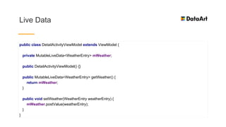 Live Data
public class DetailActivityViewModel extends ViewModel {
private MutableLiveData<WeatherEntry> mWeather;
public DetailActivityViewModel() {}
public MutableLiveData<WeatherEntry> getWeather() {
return mWeather;
}
public void setWeather(WeatherEntry weatherEntry) {
mWeather.postValue(weatherEntry);
}
}
 