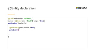 @Entity declaration
@Entity(tableName = "weather",
indices = {@Index(value = {"date"}, unique = true)})
public class WeatherEntry {
@PrimaryKey(autoGenerate = true)
private int id;
…
}
 