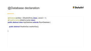 @Database declaration
@Database(entities = {WeatherEntry.class}, version = 1)
@TypeConverters(DateConverter.class)
public abstract class AppDatabase extends RoomDatabase {
public abstract WeatherDao weatherDao();
}
 