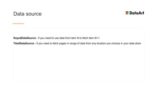 Data source
KeyedDataSource - if you need to use data from item N to fetch item N+1.
TiledDataSource - if you need to fetch pages in range of data from any location you choose in your data store
 
