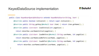 KeyedDataSource implementation
public class KeyedUserQueryDataSource extends KeyedDataSource<String, User> {
@Override public boolean isInvalid() { return super.isInvalid(); }
@Override public String getKey(@NonNull User item) { return item.getName(); }
@Override public List<User> loadInitial(int pageSize) {
return mUserDao.userNameInitial(pageSize); }
@Override public List<User> loadBefore(@NonNull String userName, int pageSize) {
return mUserDao.userNameLoadBefore(userName, pageSize); }
@Override public List<User> loadAfter(@Nullable String userName, int pageSize) {
return mUserDao.userNameLoadAfter(userName, pageSize); }
}
 