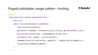 PagedListAdapter usage pattern - binding
class MyActivity extends AppCompatActivity {
@Override
public void onCreate(Bundle savedState) {
super.onCreate(savedState);
MyViewModel viewModel = ViewModelProviders.of(this).get(MyViewModel.class);
RecyclerView recyclerView = findViewById(R.id.user_list);
UserAdapter<User> adapter = new UserAdapter();
viewModel.usersList.observe(this, pagedList -> adapter.setList(pagedList));
recyclerView.setAdapter(adapter);
}
}
 