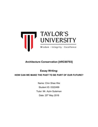 Architecture Conservation [ARC60703]
Essay Writing:
HOW CAN WE MAKE THE PAST TO BE PART OF OUR FUTURE?
Name: Chin Shee Wei
Student ID: 0322499
Tutor: Mr. Azim Sulaiman
Date: 25th
May 2018
 