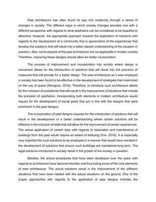 Past architecture has often found its way into modernity through a series of
changes in society. The different ways in which society changes provides one with a
different perspective with regards to what aesthetics can be considered to be beautiful or
attractive. However, the appropriate approach towards the application of solutions with
regards to the development of a community that is appreciative of the experiences that
develop the solutions that will result into a better placed understanding of the situation in
question. Also, some aspects of the past architecture are not applicable in modern society.
Therefore, improving these designs should allow for better incorporation.
The process of improvement and incorporation into society where design is
concerned allows for the introduction of solutions that will result into the provision of
measures that will provide for a better design. The past architecture as it was employed
in society has been found to be effective in the development of strategies that maximized
on the use of space (Wengrow, 2018). Therefore, to introduce such architecture allows
for the inclusion of procedures that will result in the improvement of situations that include
the provision of aesthetics. Incorporating both elements in modern architecture would
require for the development of social goals that are in line with the designs that were
prominent in the past designs.
The incorporation of past designs requires for the introduction of solutions that will
result in the development of a better understanding where certain solutions will be
effective in the inclusion of skills that will allow for the improvement of certain experiences.
The actual application of certain laws with regards to restoration and maintenance of
buildings from the past would require an extent of lobbying (Fox, 2016). It is especially
very important for such solutions to be employed in a manner that would have resulted in
the development of solutions that ensure such buildings are maintained long term. The
legal solutions introduced in society result in the growth of the society in question.
Besides, the actual procedures that have been developed over the years with
regards to architecture have become futuristic and thus losing some of the core elements
of past architecture. The actual solutions result in the improvement of the different
situations that have been related with the actual situations on the ground. One of the
proper approaches with regards to the application of past designs includes the
 