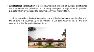• Architectural conservation is a process wherein objects of cultural significance
are maintained and prevented from being damaged through carefully planned
projects which are designed to either conserve or restore them.
• It often takes the efforts of an entire team of individuals who are familiar with
the objects to be worked upon, and this team will collectively decide on the best
course of action for an individual piece.
 