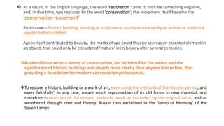  As a result, in the English language, the word 'restoration' came to indicate something negative,
and, in due time, was replaced by the word 'conservation'; the movement itself became the
'conservation movement'.
Ruskin saw a historic building, painting or sculpture as a unique creation by an artisan or artist in a
specific historic context.
Age in itself contributed to beauty; the marks of age could thus be seen as an essential element in
an object, that could only be considered 'mature' in its beauty after several centuries.
Ruskin did not write a theory of conservation, but he identified the values and the
significance of historic buildings and objects more clearly than anyone before him, thus
providing a foundation for modern conservation philosophies.
To restore a historic building or a work of art, even using the methods of the historic period, and
even 'faithfully', in any case, meant much reproduction of its old forms in new material, and
therefore destruction of the unique, authentic work as mounded by the original artist, and as
weathered through time and history. Ruskin thus exclaimed in the 'Lamp of Memory' of the
Seven Lamps:
 