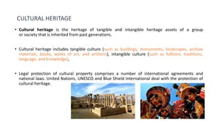 CULTURAL HERITAGE
• Cultural heritage is the heritage of tangible and intangible heritage assets of a group
or society that is inherited from past generations.
• Cultural heritage includes tangible culture (such as buildings, monuments, landscapes, archive
materials, books, works of art, and artifacts), intangible culture (such as folklore, traditions,
language, and knowledge),
• Legal protection of cultural property comprises a number of international agreements and
national laws. United Nations, UNESCO and Blue Shield International deal with the protection of
cultural heritage.
 