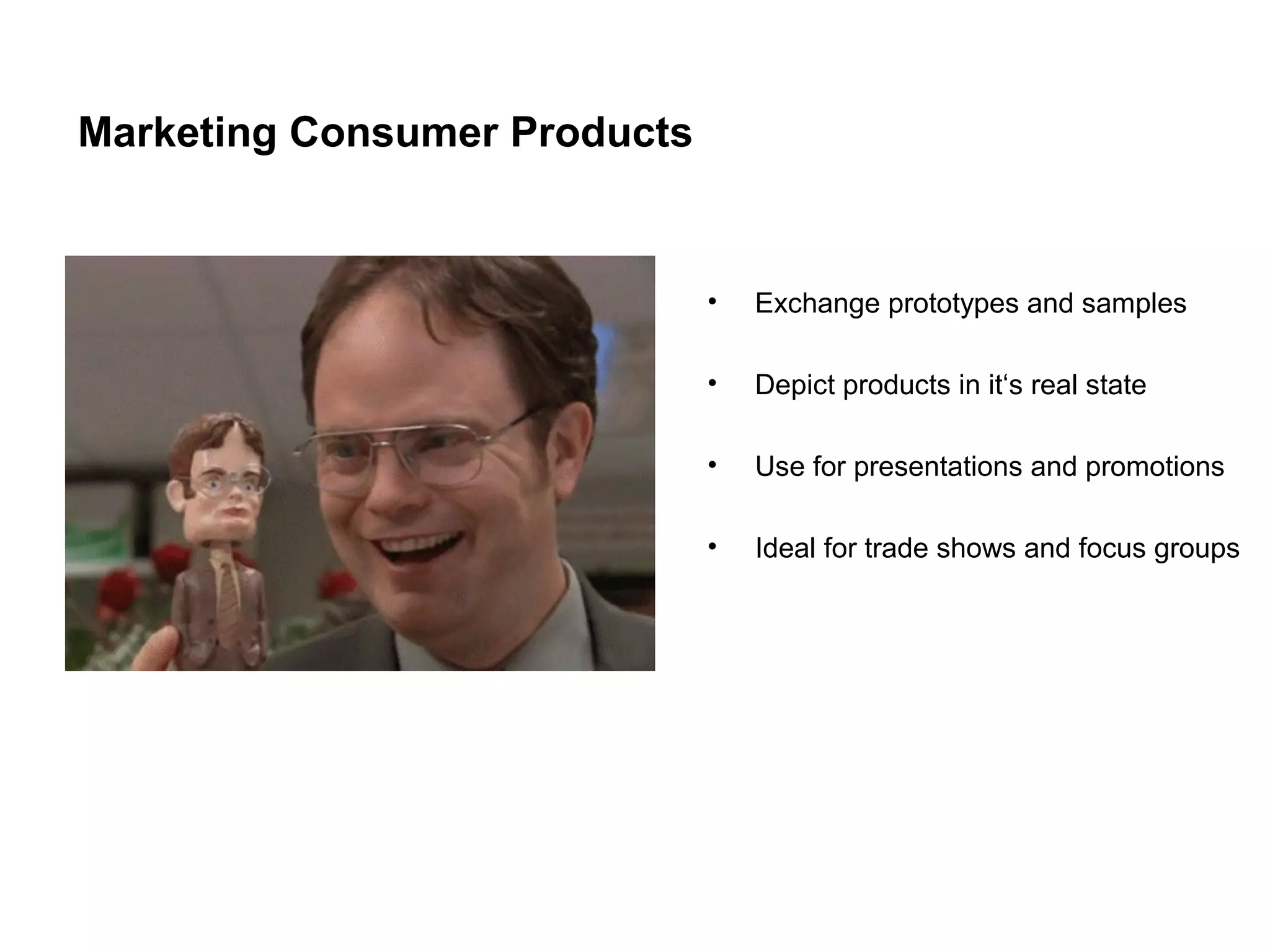 Marketing Consumer Products
•
Exchange prototypes and samples
•
Depict products in it‘s real state
•
Use for presentations and promotions
•
Ideal for trade shows and focus groups