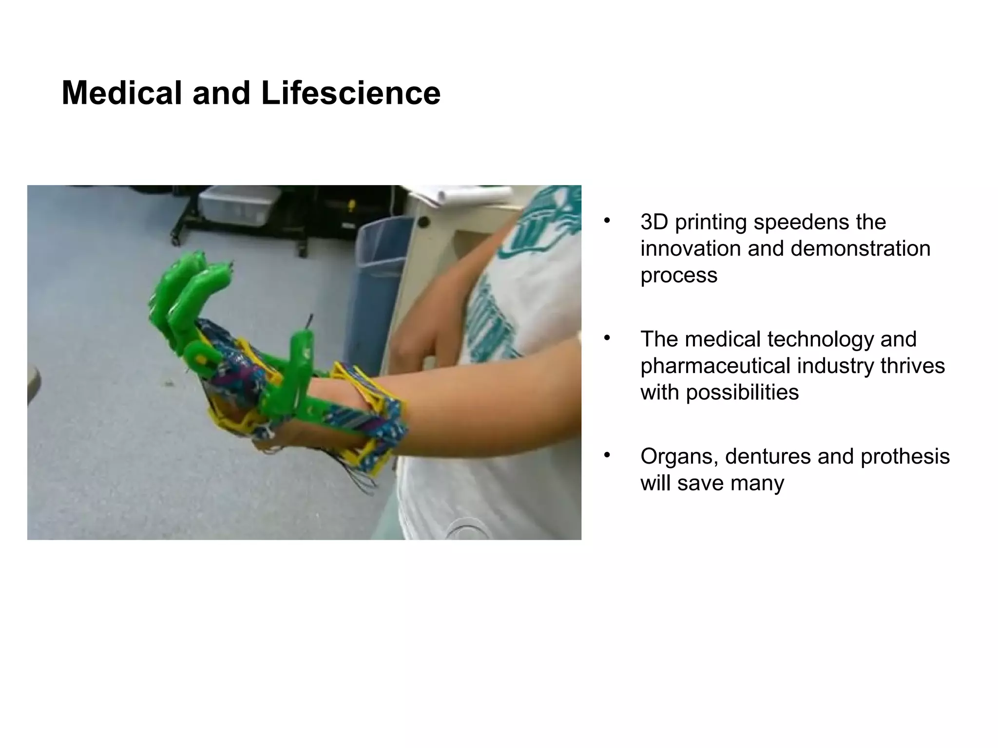 Medical and Lifescience
•
3D printing speedens the
innovation and demonstration
process
•
The medical technology and
pharmaceutical industry thrives
with possibilities
•
Organs, dentures and prothesis
will save many