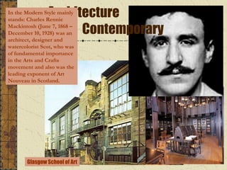 Architecture
Contemporary

In the Modern Style mainly
stands: Charles Rennie
Mackintosh (June 7, 1868 –
December 10, 1928) was an
architect, designer and
watercolorist Scot, who was
of fundamental importance
in the Arts and Crafts
movement and also was the
leading exponent of Art
Nouveau in Scotland.

Glasgow School of Art

 
