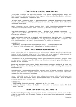 Architecture10
AR106 – HINDU & BUDDHIST ARCHITECTURE
Ancient Indian Architecture: The Indus valley civilization - city planning, one typical residence, granary, great
bath. Evolution of early Aryan architectural forms – impact on architecture of later days. Buddhist Architecture-
Early Buddhist, Later Buddhist, The Mahayana phase.
The Hindu Temple : Evolution of form. Eg. Early Gupta temples, Ladhkhan & Durga temple, Aihole, temple at
Deogarh, temple at Bitergaon. Chalukyan Architecture : A brief outline . Eg. Pattadakal. South Indian Secular
Architecture : A brief outline .
Pallava Architecture: Rock-cut rathas & mandapas, Shore Temple, Mahabalipuram, Kailasanathar temple &
Vaikunthaperumal temple, Kanchipuram. Chola Architecture: Eg.: Brihadeswara temple, Thanjavur.
South Indian Architecture – II: Pandya & Madura Styles- Evolution of the Gopuram, City planning.
eg. Meenakshi temple, Madurai & Temple at Srirangam. Hoysala Style- Eg. Temple at Belur. A comparative study
of all the South Indian styles.
Hindu - Other Regions, Orissa Style: Eg.: Lingaraja temple, Bhubaneshwar. Indo-Aryan Style- Eg.: Khandharia
Mahadev temple, Khajuraho. Gujarat Style.(Hindu & Jain) - Eg.: Dhilwara temple, Mt. Abu. A comparative study
of the Dravidian and Indo-Aryan styles. A comparative study of the Buddhist and Hindu styles.
REFERENCES
1. Brown, Percy. "Indian Architecture: Buddhist & Hindu periods", Taraporewala & Sons, 1978.
2. "History of World Architecture series", Oriental/Faber & Faber Ltd., London,1980.
AR108 – PRINCIPLES OF ARCHITECTURE – II
Human activities. The need for appropriate space and environment for performing the activities efficiently. The
impact of the built environment on the activity. The architects role in the creation of built environment. The
relationship between form and function in nature and man made objects with examples.
Anthropometrics and the information available in standards & their application in architecture Circulation: Pattern
and space taken by circulation routes. Five different types of circulation pattern, path space relationship, access to
buildings and types of entrances.
Climate basic principles of climatic comfort, means of achieving them in buildings examples to be quoted from
history of architecture. Site planning. The relationship between site and its surroundings. Site analysis and
optimum use of site.
Building Materials: The relationship between building materials, form of the building, construction techniques and
structural system . Structures: Structural systems and the relationship between forms, materials and aesthetics.
Examples to be cited from history of architecture.
Culture : Relationship between the believes, values and aspirations of the user and his built environment - with
examples from history of architecture. Personal space and territory, Styles of Architecture : Styles and trends in
architecture and the factors that cause them.
REFERENCES
1. Amos Rapoport, "House form and culture", Prentice hall Inc., N.J., USA, 1969.
2. Anthony J. Catanese & James C. Snyder, " Introduction to Architecture McGraw Hill Books
Co.NewYork,1988.
AR110 – ARCHITECTURAL GRAPHICS - II
Introduction to building terminology of various parts of a structure. Learning to observe, measure, record and draw
to scale the plan of simple built environment, visualizing the section plane (vertical) and developing wall sections
through openings.
 