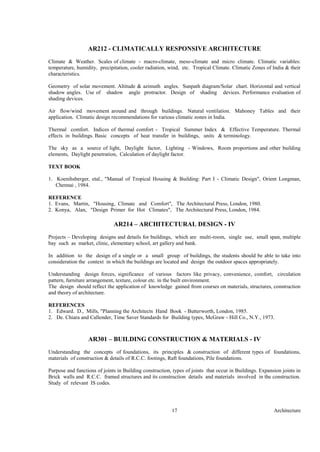 Architecture17
AR212 - CLIMATICALLY RESPONSIVE ARCHITECTURE
Climate & Weather. Scales of climate - macro-climate, meso-climate and micro climate. Climatic variables:
temperature, humidity, precipitation, cooler radiation, wind, etc. Tropical Climate. Climatic Zones of India & their
characteristics.
Geometry of solar movement. Altitude & azimuth angles. Sunpath diagram/Solar chart. Horizontal and vertical
shadow angles. Use of shadow angle protractor. Design of shading devices. Performance evaluation of
shading devices.
Air flow/wind movement around and through buildings. Natural ventilation. Mahoney Tables and their
application. Climatic design recommendations for various climatic zones in India.
Thermal comfort. Indices of thermal comfort - Tropical Summer Index & Effective Temperature. Thermal
effects in buildings. Basic concepts of heat transfer in buildings, units & terminology.
The sky as a source of light, Daylight factor, Lighting - Windows, Room proportions and other building
elements, Daylight penetration, Calculation of daylight factor.
TEXT BOOK
1. Koenihsberger, etal., "Manual of Tropical Housing & Building: Part I - Climatic Design", Orient Longman,
Chennai , 1984.
REFERENCE
1. Evans, Martin, "Housing, Climate and Comfort", The Architectural Press, London, 1980.
2. Konya, Alan, "Design Primer for Hot Climates", The Architectural Press, London, 1984.
AR214 – ARCHITECTURAL DESIGN - IV
Projects – Developing designs and details for buildings, which are multi-room, single use, small span, multiple
bay such as market, clinic, elementary school, art gallery and bank.
In addition to the design of a single or a small group of buildings, the students should be able to take into
consideration the context in which the buildings are located and design the outdoor spaces appropriately.
Understanding design forces, significance of various factors like privacy, convenience, comfort, circulation
pattern, furniture arrangement, texture, colour etc. in the built environment.
The design should reflect the application of knowledge gained from courses on materials, structures, construction
and theory of architecture.
REFERENCES
1. Edward. D., Mills, "Planning the Architects Hand Book - Butterworth, London, 1985.
2. De. Chiara and Callender, Time Saver Standards for Building types, McGraw - Hill Co., N.Y., 1973.
AR301 – BUILDING CONSTRUCTION & MATERIALS - IV
Understanding the concepts of foundations, its principles & construction of different types of foundations,
materials of construction & details of R.C.C. footings, Raft foundations, Pile foundations.
Purpose and functions of joints in Building construction, types of joints that occur in Buildings. Expansion joints in
Brick walls and R.C.C. framed structures and its construction details and materials involved in the construction.
Study of relevant IS codes.
 