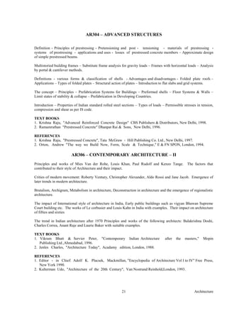 Architecture21
AR304 – ADVANCED STRUCTURES
Definition - Principles of prestressing - Pretensioning and post - tensioning - materials of prestressing -
systems of prestressing - applications and uses - losses of prestressed concrete members – Approximate design
of simple prestressed beams.
Multistoried building frames – Substitute frame analysis for gravity loads – Frames with horizontal loads – Analysis
by portal & cantilever methods.
Definitions - various forms & classification of shells - Advantages and disadvantages - Folded plate roofs –
Applications – Types of folded plates – Structural action of plates – Introduction to flat slabs and grid systems.
The concept – Principles – Prefabrication Systems for Buildings – Preformed shells – Floor Systems & Walls –
Limit states of stability & collapse – Prefabrication in Developing Countries.
Introduction – Properties of Indian standard rolled steel sections – Types of loads – Permissible stresses in tension,
compression and shear as per IS code.
TEXT BOOKS
1. Krishna Raju, "Advanced Reinforced Concrete Design" CBS Publishers & Distributors, New Delhi, 1998.
2. Ramamruthan "Prestressed Concrete" Dhanpat Rai & Sons, New Delhi, 1996.
REFERENCES
1. Krishna Raju, "Prestressed Concrete", Tata McGraw - Hill Publishing Co. Ltd., New Delhi, 1997.
2. Orton, Andrew "The way we Build Now, Form, Scale & Technique," E & FN SPON, London, 1994.
AR306 – CONTEMPORARY ARCHITECTURE – II
Principles and works of Mies Van der Rohe, Louis Khan, Paul Rudolf and Kenzo Tange. The factors that
contributed to their style of Architecture and their impact.
Crities of modern movement: Roberty Ventury, Christopher Alexander, Aldo Rossi and Jane Jacob. Emergence of
later trends in modern architecture.
Brutalism, Archigram, Metabolism in architecture, Deconstruction in architecture and the emergence of regionalistic
architecture.
The impact of International style of architecture in India, Early public buildings such as vigyan Bhawan Supreme
Court building etc. The works of Le corbusier and Louis Kahn in India with examples. Their impact on architecture
of fifties and sixties
The trend in Indian architecture after 1970 Principles and works of the following architects: Balakrishna Doshi,
Charles Correa, Anant Raje and Laurie Baker with suitable examples.
TEXT BOOKS
1. Vikram Bhatt & Servier Peter, "Contemporary Indian Architecture after the masters," Mopin
Publishing Ltd.,Ahmedabad, 1996.
2. Jenles Charles, "Architecture Today", Acadamy edition, London, 1988.
REFERENCES
1. Editor - in Chief: Adolf K. Placsek, Mackmillan, "Encyclopedia of Architecture Vol I to IV" Free Press,
New York 1990.
2. Kulterman Udo, "Architecture of the 20th Century", Van Nostrand Reinhold,London, 1993.
 