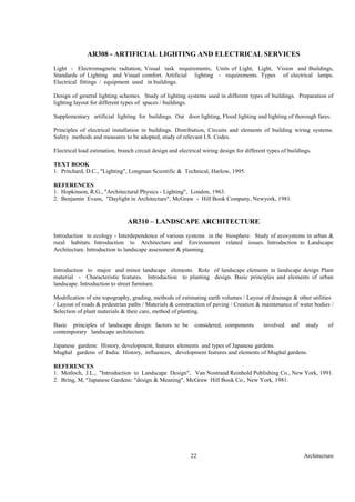 Architecture22
AR308 - ARTIFICIAL LIGHTING AND ELECTRICAL SERVICES
Light - Electromagnetic radiation, Visual task requirements, Units of Light, Light, Vision and Buildings,
Standards of Lighting and Visual comfort. Artificial lighting - requirements. Types of electrical lamps.
Electrical fittings / equipment used in buildings.
Design of general lighting schemes. Study of lighting systems used in different types of buildings. Preparation of
lighting layout for different types of spaces / buildings.
Supplementary artificial lighting for buildings. Out door lighting, Flood lighting and lighting of thorough fares.
Principles of electrical installation in buildings. Distribution, Circuits and elements of building wiring systems.
Safety methods and measures to be adopted, study of relevant I.S. Codes.
Electrical load estimation, branch circuit design and electrical wiring design for different types of buildings.
TEXT BOOK
1. Pritchard, D.C., "Lighting", Longman Scientific & Technical, Harlow, 1995.
REFERENCES
1. Hopkinson, R.G., "Architectural Physics - Lighting", London, 1963.
2. Benjamin Evans, "Daylight in Architecture", McGraw - Hill Book Company, Newyork, 1981.
AR310 – LANDSCAPE ARCHITECTURE
Introduction to ecology - Interdependence of various systems in the biosphere. Study of ecosystems in urban &
rural habitats. Introduction to Architecture and Environment related issues. Introduction to Landscape
Architecture. Introduction to landscape assessment & planning.
Introduction to major and minor landscape elements. Role of landscape elements in landscape design Plant
material - Characteristic features. Introduction to planting design. Basic principles and elements of urban
landscape. Introduction to street furniture.
Modification of site topography, grading, methods of estimating earth volumes / Layout of drainage & other utilities
/ Layout of roads & pedestrian paths / Materials & construction of paving / Creation & maintenance of water bodies /
Selection of plant materials & their care, method of planting.
Basic principles of landscape design: factors to be considered, components involved and study of
contemporary landscape architecture.
Japanese gardens: History, development, features elements and types of Japanese gardens.
Mughal gardens of India: History, influences, development features and elements of Mughal gardens.
REFERENCES
1. Motloch, J.L., "Introduction to Landscape Design", Van Nostrand Reinhold Publishing Co., New York, 1991.
2. Bring, M, "Japanese Gardens: "design & Meaning", McGraw Hill Book Co., New York, 1981.
 
