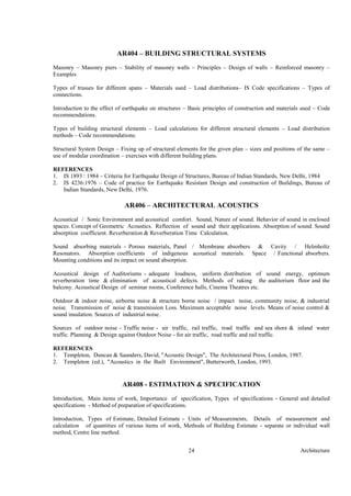 Architecture24
AR404 – BUILDING STRUCTURAL SYSTEMS
Masonry – Masonry piers – Stability of masonry walls – Principles – Design of walls – Reinforced masonry –
Examples
Types of trusses for different spans – Materials used – Load distributions– IS Code specifications – Types of
connections.
Introduction to the effect of earthquake on structures – Basic principles of construction and materials used – Code
recommendations.
Types of building structural elements – Load calculations for different structural elements – Load distribution
methods – Code recommendations.
Structural System Design – Fixing up of structural elements for the given plan – sizes and positions of the same –
use of modular coordination – exercises with different building plans.
REFERENCES
1. IS 1893 : 1984 – Criteria for Earthquake Design of Structures, Bureau of Indian Standards, New Delhi, 1984
2. IS 4236:1976 – Code of practice for Earthquake Resistant Design and construction of Buildings, Bureau of
Indian Standards, New Delhi, 1976.
AR406 – ARCHITECTURAL ACOUSTICS
Acoustical / Sonic Environment and acoustical comfort. Sound, Nature of sound. Behavior of sound in enclosed
spaces. Concept of Geometric Acoustics. Reflection of sound and their applications. Absorption of sound. Sound
absorption coefficient. Reverberation & Reverberation Time Calculation.
Sound absorbing materials - Porous materials, Panel / Membrane absorbers & Cavity / Helmholtz
Resonators. Absorption coefficients of indigenous acoustical materials. Space / Functional absorbers.
Mounting conditions and its impact on sound absorption.
Acoustical design of Auditoriums - adequate loudness, uniform distribution of sound energy, optimum
reverberation time & elimination of acoustical defects. Methods of raking the auditorium floor and the
balcony. Acoustical Design of seminar rooms, Conference halls, Cinema Theatres etc.
Outdoor & indoor noise, airborne noise & structure borne noise / impact noise, community noise, & industrial
noise. Transmission of noise & transmission Loss. Maximum acceptable noise levels. Means of noise control &
sound insulation. Sources of industrial noise.
Sources of outdoor noise - Traffic noise - air traffic, rail traffic, road traffic and sea shore & inland water
traffic. Planning & Design against Outdoor Noise - for air traffic, road traffic and rail traffic.
REFERENCES
1. Templeton, Duncan & Saunders, David, "Acoustic Design", The Architectural Press, London, 1987.
2. Templeton (ed.), "Acoustics in the Built Environment", Butterworth, London, 1993.
AR408 - ESTIMATION & SPECIFICATION
Introduction, Main items of work, Importance of specification, Types of specifications - General and detailed
specifications - Method of preparation of specifications.
Introduction, Types of Estimate, Detailed Estimate - Units of Measurements, Details of measurement and
calculation of quantities of various items of work, Methods of Building Estimate - separate or individual wall
method, Centre line method.
 