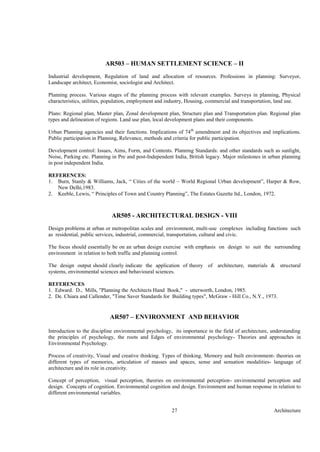 Architecture27
AR503 – HUMAN SETTLEMENT SCIENCE – II
Industrial development, Regulation of land and allocation of resources. Professions in planning: Surveyor,
Landscape architect, Economist, sociologist and Architect.
Planning process. Various stages of the planning process with relevant examples. Surveys in planning, Physical
characteristics, utilities, population, employment and industry, Housing, commercial and transportation, land use.
Plans: Regional plan, Master plan, Zonal development plan, Structure plan and Transportation plan. Regional plan
types and delineation of regions. Land use plan, local development plans and their components.
Urban Planning agencies and their functions. Implications of 74th
amendment and its objectives and implications.
Public participation in Planning, Relevance, methods and criteria for public participation.
Development control: Issues, Aims, Form, and Contents. Planning Standards: and other standards such as sunlight,
Noise, Parking etc. Planning in Pre and post-Independent India, British legacy. Major milestones in urban planning
in post independent India.
REFERENCES:
1. Burn, Stanly & Williams, Jack, “ Cities of the world – World Regional Urban development”, Harper & Row,
New Delhi,1983.
2. Keeble, Lewis, “ Principles of Town and Country Planning”, The Estates Gazette ltd., London, 1972.
AR505 - ARCHITECTURAL DESIGN - VIII
Design problems at urban or metropolitan scales and environment, multi-use complexes including functions such
as residential, public services, industrial, commercial, transportation, cultural and civic.
The focus should essentially be on an urban design exercise with emphasis on design to suit the surrounding
environment in relation to both traffic and planning control.
The design output should clearly indicate the application of theory of architecture, materials & structural
systems, environmental sciences and behavioural sciences.
REFERENCES
1. Edward. D., Mills, "Planning the Architects Hand Book," - utterworth, London, 1985.
2. De. Chiara and Callender, "Time Saver Standards for Building types", McGraw - Hill Co., N.Y., 1973.
AR507 – ENVIRONMENT AND BEHAVIOR
Introduction to the discipline environmental psychology, its importance in the field of architecture, understanding
the principles of psychology, the roots and Edges of environmental psychology- Theories and approaches in
Environmental Psychology.
Process of creativity, Visual and creative thinking. Types of thinking. Memory and built environment- theories on
different types of memories, articulation of masses and spaces, sense and sensation modalities- language of
architecture and its role in creativity.
Concept of perception, visual perception, theories on environmental perception- environmental perception and
design. Concepts of cognition. Environmental cognition and design. Environment and human response in relation to
different environmental variables.
 