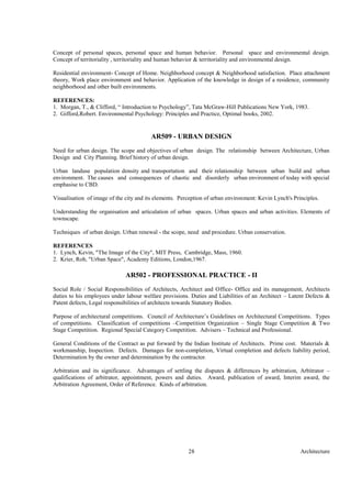 Architecture28
Concept of personal spaces, personal space and human behavior. Personal space and environmental design.
Concept of territoriality , territoriality and human behavior & territoriality and environmental design.
Residential environment- Concept of Home. Neighborhood concept & Neighborhood satisfaction. Place attachment
theory, Work place environment and behavior. Application of the knowledge in design of a residence, community
neighborhood and other built environments.
REFERENCES:
1. Morgan, T., & Clifford, “ Introduction to Psychology”, Tata McGraw-Hill Publications New York, 1983.
2. Gifford,Robert. Environmental Psychology: Principles and Practice, Optimal books, 2002.
AR509 - URBAN DESIGN
Need for urban design. The scope and objectives of urban design. The relationship between Architecture, Urban
Design and City Planning. Brief history of urban design.
Urban landuse population density and transportation and their relationship between urban build and urban
environment. The causes and consequences of chaotic and disorderly urban environment of today with special
emphasise to CBD.
Visualisation of image of the city and its elements. Perception of urban environment: Kevin Lynch's Principles.
Understanding the organisation and articulation of urban spaces. Urban spaces and urban activities. Elements of
townscape.
Techniques of urban design. Urban renewal - the scope, need and procedure. Urban conservation.
REFERENCES
1. Lynch, Kevin, "The Image of the City", MIT Press, Cambridge, Mass, 1960.
2. Krier, Rob, "Urban Space", Academy Editions, London,1967.
AR502 - PROFESSIONAL PRACTICE - II
Social Role / Social Responsibilities of Architects, Architect and Office- Office and its management, Architects
duties to his employees under labour welfare provisions. Duties and Liabilities of an Architect – Latent Defects &
Patent defects, Legal responsibilities of architects towards Statutory Bodies.
Purpose of architectural competitions. Council of Architecture’s Guidelines on Architectural Competitions. Types
of competitions. Classification of competitions –Competition Organization – Single Stage Competition & Two
Stage Competition. Regional Special Category Competition. Advisers – Technical and Professional.
General Conditions of the Contract as put forward by the Indian Institute of Architects. Prime cost. Materials &
workmanship, Inspection. Defects. Damages for non-completion, Virtual completion and defects liability period,
Determination by the owner and determination by the contractor.
Arbitration and its significance. Advantages of settling the disputes & differences by arbitration, Arbitrator –
qualifications of arbitrator, appointment, powers and duties. Award, publication of award, Interim award, the
Arbitration Agreement, Order of Reference. Kinds of arbitration.
 