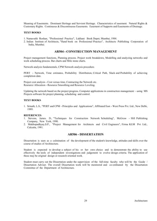 Architecture29
Meaning of Easements. Dominant Heritage and Servient Heritage. Characteristics of easement. Natural Rights &
Customary Rights. Continuous & Discontinuous Easements. Easement of Supports and Easements of Drainage.
TEXT BOOKS
1. Namavathi Roshan, "Professional Practice", Lakhani Book Depot, Mumbai, 1984.
2. Indian Institute of Architects, "Hand book on Professional Practice", Architects Publishing Corporation of
India, Mumbai.
AR504 - CONSTRUCTION MANAGEMENT
Project management functions, Planning process. Project work breakdown, Modelling and analyzing networks and
work scheduling process. Bar charts and Mile stone charts.
Network analysis fundamentals, CPM Network analysis procedure.
PERT - Network, Time estimates, Probability Distribution, Critical Path, Slack and Probability of achieving
completion date.
Project cost analysis - Cost versus time, Contracting the Network etc.
Resource Allocation - Resource Smoothing and Resource Leveling.
Updating the network based on the project progress. Computer applications in construction management – using MS
Projects software for project planning, scheduling and control.
TEXT BOOKS
1. Srinath, L.S., "PERT and CPM - Principles and Applications", Affiliated East - West Press Pvt. Ltd., New Delhi,
1989.
REFERENCES
1. Stevens, James. D., "Techniques for Construction Network Scheduling", McGraw - Hill Publishing
Company, New York, 1990.
2. Mukhopadhyay,S.P., "Project Management for Architects and Civil Engineers", Firma KLM Pvt. Ltd.,
Calcutta, 1981.
AR506 - DISSERTATION
Dissertation is seen as a culmination of the development of the student's knowledge, attitudes and skills over the
course of studies of Architecture.
Student is expected to develop a subject of his or her own choice and to demonstrate the ability to use
effectively the tools of independent investigations and judgement to evolve design criteria. The application of
these may be original design or research oriented work.
Student must carry out the Dissertation under the supervision of the full-time faculty who will be the Guide /
Dissertation Adviser. The overall Dissertation work will be monitored and co-ordinated by the Dissertation
Committee of the Department of Architecture.
 