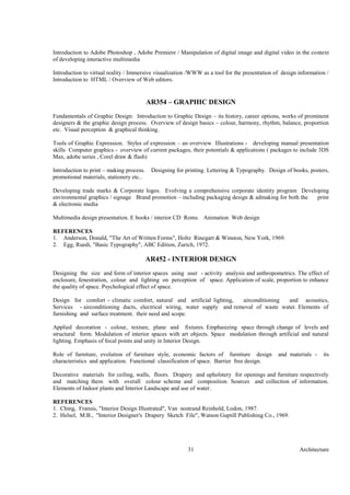 Architecture31
Introduction to Adobe Photoshop , Adobe Premiere / Manipulation of digital image and digital video in the context
of developing interactive multimedia
Introduction to virtual reality / Immersive visualization /WWW as a tool for the presentation of design information /
Introduction to HTML / Overview of Web editors.
AR354 – GRAPHIC DESIGN
Fundamentals of Graphic Design: Introduction to Graphic Design – its history, career options, works of prominent
designers & the graphic design process. Overview of design basics – colour, harmony, rhythm, balance, proportion
etc. Visual perception & graphical thinking.
Tools of Graphic Expression. Styles of expression – an overview Illustrations - developing manual presentation
skills Computer graphics - overview of current packages, their potentials & applications ( packages to include 3DS
Max, adobe series , Corel draw & flash)
Introduction to print – making process. Designing for printing. Lettering & Typography. Design of books, posters,
promotional materials, stationery etc..
Developing trade marks & Corporate logos. Evolving a comprehensive corporate identity program Developing
environmental graphics / signage Brand promotion – including packaging design & admaking for both the print
& electronic media
Multimedia design presentation. E books / interior CD Roms. Animation Web design
REFERENCES
1. Anderson, Donald, "The Art of Written Forms", Holtz Rinegart & Winston, New York, 1969.
2. Egg, Ruedi, "Basic Typography", ABC Edition, Zurich, 1972.
AR452 - INTERIOR DESIGN
Designing the size and form of interior spaces using user - activity analysis and anthropometrics. The effect of
enclosure, fenestration, colour and lighting on perception of space. Application of scale, proportion to enhance
the quality of space. Psychological effect of space.
Design for comfort - climatic comfort, natural and artificial lighting, airconditioning and acoustics,
Services - airconditioning ducts, electrical wiring, water supply and removal of waste water. Elements of
furnishing and surface treatment. their need and scope.
Applied decoration - colour, texture, plane and fixtures. Emphasizing space through change of levels and
structural form. Modulation of interior spaces with art objects. Space modulation through artificial and natural
lighting. Emphasis of focal points and unity in Interior Design.
Role of furniture, evolution of furniture style, economic factors of furniture design and materials - its
characteristics and application. Functional classification of space. Barrier free design.
Decorative materials for ceiling, walls, floors. Drapery and upholstery for openings and furniture respectively
and matching them with overall colour scheme and composition. Sources and collection of information.
Elements of Indoor plants and Interior Landscape and use of water.
REFERENCES
1. Ching, Fransis, "Interior Design Illustrated", Van nostrand Reinhold, Lodon, 1987.
2. Helsel, M.B., "Interior Designer's Drapery Sketch File", Watson Guptill Publishing Co., 1969.
 