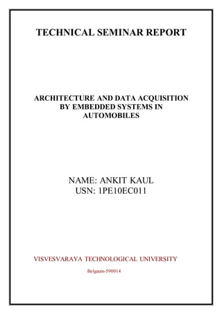 TECHNICAL SEMINAR REPORT
ARCHITECTURE AND DATA ACQUISITION
BY EMBEDDED SYSTEMS IN
AUTOMOBILES
NAME: ANKIT KAUL
USN: 1PE10EC011
VISVESVARAYA TECHNOLOGICAL UNIVERSITY
Belgaum-590014
 