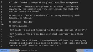 1
2
3
4
5
6
7
8
9
10
~
~
~
~
~
~
~
~
~
presentation.md
master
VISUAL
# Title: "ADR-01: Temporal as global workflow management."
## Context: "Temporal was presented at recent conference,
apparently the speaker was very convincing. Our RabbitMQ
administrators are bored."
## Decision: "We will replace all existing messaging with
Temporal workflows."
## Status: "decided"
## Consequences:
### Good: "I can add Temporal to the skills section of my CV."
### Neutral: "We are in line with what everybody does these
days."
### Bad: "We will have to re-implement all existing messaging
endpoints and migrate all data in transit. Test cases and audit
procedures will have to be revisited too."
2% 11:32
 
