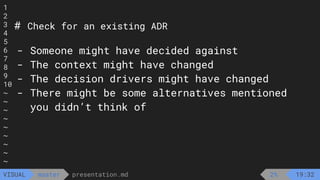 1
2
3
4
5
6
7
8
9
10
~
~
~
~
~
~
~
~
~
presentation.md
master
VISUAL
# Check for an existing ADR
- Someone might have decided against
- The context might have changed
- The decision drivers might have changed
- There might be some alternatives mentioned
you didn’t think of
2% 19:32
 