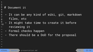 1
2
3
4
5
6
7
8
9
10
~
~
~
~
~
~
~
~
~
presentation.md
master
VISUAL
# Document it
- It can be any kind of wiki, git, markdown
files, etc
- It might take time to create it before
reviewing it
- Formal checks happen
- There should be a DoD for the proposal
2% 22:32
 