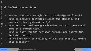 1
2
3
4
5
6
7
8
9
10
~
~
~
~
~
~
~
~
~
presentation.md
master
VISUAL
# Definition of Done
- Are we confident enough that this design will work?
- Have we decided between at least two options, and
compared them systematically?
- Have we discussed among each other and with peers and
come to a common view?
- Have we captured the decision outcome and shared the
decision record?
- Do we know when to realize, review and possibly revise
this decision?
2% 23:32
 