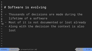 1
2
3
4
5
6
7
8
9
10
~
~
~
~
~
~
~
~
~
presentation.md
master
VISUAL
# Software is evolving
- Thousands of decisions are made during the
lifetime of a software
- Most of it is not documented or lost already
- Along with the decision the context is also
lost
2% 3:32
 