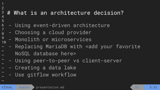 1
2
3
4
5
6
7
8
9
10
~
~
~
~
~
~
~
~
~
presentation.md
master
VISUAL
# What is an architecture decision?
- Using event-driven architecture
- Choosing a cloud provider
- Monolith or microservices
- Replacing MariaDB with <add your favorite
NoSQL database here>
- Using peer-to-peer vs client-server
- Creating a data lake
- Use gitflow workflow
2% 5:32
 