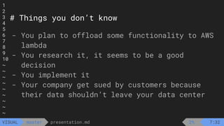 1
2
3
4
5
6
7
8
9
10
~
~
~
~
~
~
~
~
~
presentation.md
master
VISUAL
# Things you don’t know
- You plan to offload some functionality to AWS
lambda
- You research it, it seems to be a good
decision
- You implement it
- Your company get sued by customers because
their data shouldn’t leave your data center
2% 7:32
 