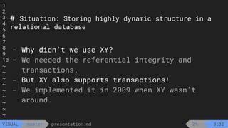 1
2
3
4
5
6
7
8
9
10
~
~
~
~
~
~
~
~
~
presentation.md
master
VISUAL
# Situation: Storing highly dynamic structure in a
relational database
- Why didn’t we use XY?
- We needed the referential integrity and
transactions.
- But XY also supports transactions!
- We implemented it in 2009 when XY wasn’t
around.
2% 8:32
 