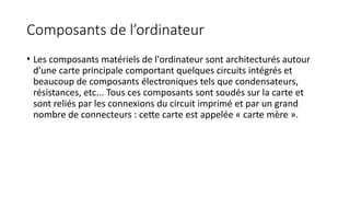 Composants de l’ordinateur
• Les composants matériels de l'ordinateur sont architecturés autour
d'une carte principale comportant quelques circuits intégrés et
beaucoup de composants électroniques tels que condensateurs,
résistances, etc... Tous ces composants sont soudés sur la carte et
sont reliés par les connexions du circuit imprimé et par un grand
nombre de connecteurs : cette carte est appelée « carte mère ».
 