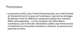 Processeur
• Le processeur (CPU, pour Central Processing Unit, soit Unité Centrale
de Traitement) est le cerveau de l'ordinateur. Il permet les échanges
de données entre les différents composants (disque dur, mémoire
RAM, Carte graphique, …) et de manipuler des informations
numériques, c'est-à-dire des informations codées sous forme binaire
et d'exécuter les instructions stockées en mémoire. Sa puissance est
exprimée en Hertz
 
