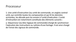 Processeur
1. Une unité d'instruction (ou unité de commande, en anglais control
unit), qui contrôle toutes les composantes et qui lit les données
arrivantes, les décode puis les envoie à l'unité d'exécution. L'unité
d'instruction est notamment constituée des éléments suivants :
a. Séquenceur (ou bloc logique de commande) chargé de synchroniser
l'exécution des instructions au rythme d'une horloge. Il est ainsi chargé
de l'envoi des signaux de commande.
 