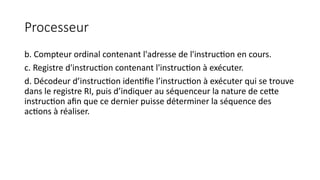 Processeur
b. Compteur ordinal contenant l'adresse de l'instruction en cours.
c. Registre d'instruction contenant l'instruction à exécuter.
d. Décodeur d’instruction identifie l’instruction à exécuter qui se trouve
dans le registre RI, puis d’indiquer au séquenceur la nature de cette
instruction afin que ce dernier puisse déterminer la séquence des
actions à réaliser.
 