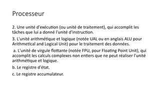 Processeur
2. Une unité d'exécution (ou unité de traitement), qui accomplit les
tâches que lui a donné l'unité d'instruction.
3. L'unité arithmétique et logique (notée UAL ou en anglais ALU pour
Arithmetical and Logical Unit) pour le traitement des données.
a. L'unité de virgule flottante (notée FPU, pour Floating Point Unit), qui
accomplit les calculs complexes non entiers que ne peut réaliser l'unité
arithmétique et logique.
b. Le registre d'état.
c. Le registre accumulateur.
 