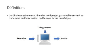 Définitions
• L'ordinateur est une machine électronique programmable servant au
traitement de l'information codée sous forme numérique.
 