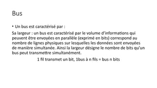 Bus
• Un bus est caractérisé par :
Sa largeur : un bus est caractérisé par le volume d’informations qui
peuvent être envoyées en parallèle (exprimé en bits) correspond au
nombre de lignes physiques sur lesquelles les données sont envoyées
de manière simultanée. Ainsi la largeur désigne le nombre de bits qu’un
bus peut transmettre simultanément.
1 fil transmet un bit, 1bus à n fils = bus n bits
 