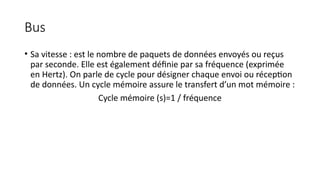 Bus
• Sa vitesse : est le nombre de paquets de données envoyés ou reçus
par seconde. Elle est également définie par sa fréquence (exprimée
en Hertz). On parle de cycle pour désigner chaque envoi ou réception
de données. Un cycle mémoire assure le transfert d’un mot mémoire :
Cycle mémoire (s)=1 / fréquence
 