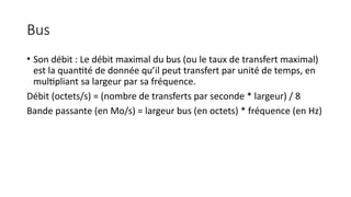 Bus
• Son débit : Le débit maximal du bus (ou le taux de transfert maximal)
est la quantité de donnée qu’il peut transfert par unité de temps, en
multipliant sa largeur par sa fréquence.
Débit (octets/s) = (nombre de transferts par seconde * largeur) / 8
Bande passante (en Mo/s) = largeur bus (en octets) * fréquence (en Hz)
 