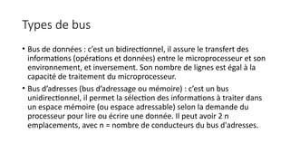 Types de bus
• Bus de données : c’est un bidirectionnel, il assure le transfert des
informations (opérations et données) entre le microprocesseur et son
environnement, et inversement. Son nombre de lignes est égal à la
capacité de traitement du microprocesseur.
• Bus d’adresses (bus d’adressage ou mémoire) : c’est un bus
unidirectionnel, il permet la sélection des informations à traiter dans
un espace mémoire (ou espace adressable) selon la demande du
processeur pour lire ou écrire une donnée. Il peut avoir 2 n
emplacements, avec n = nombre de conducteurs du bus d'adresses.
 