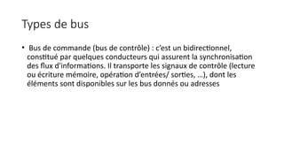 Types de bus
• Bus de commande (bus de contrôle) : c’est un bidirectionnel,
constitué par quelques conducteurs qui assurent la synchronisation
des flux d'informations. Il transporte les signaux de contrôle (lecture
ou écriture mémoire, opération d’entrées/ sorties, …), dont les
éléments sont disponibles sur les bus donnés ou adresses
 
