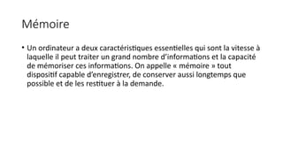 Mémoire
• Un ordinateur a deux caractéristiques essentielles qui sont la vitesse à
laquelle il peut traiter un grand nombre d’informations et la capacité
de mémoriser ces informations. On appelle « mémoire » tout
dispositif capable d’enregistrer, de conserver aussi longtemps que
possible et de les restituer à la demande.
 