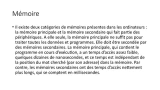 Mémoire
• Il existe deux catégories de mémoires présentes dans les ordinateurs :
la mémoire principale et la mémoire secondaire qui fait partie des
périphériques. A elle seule, la mémoire principale ne suffit pas pour
traiter toutes les données et programmes. Elle doit être secondée par
des mémoires secondaires. La mémoire principale, qui contient le
programme en cours d’exécution, a un temps d’accès assez faible,
quelques dizaines de nanosecondes, et ce temps est indépendant de
la position du mot cherché (par son adresse) dans la mémoire. Par
contre, les mémoires secondaires ont des temps d’accès nettement
plus longs, qui se comptent en millisecondes.
 