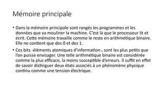 Mémoire principale
• Dans la mémoire principale sont rangés les programmes et les
données que va mouliner la machine. C’est là que le processeur lit et
écrit. Cette mémoire travaille comme le reste en arithmétique binaire.
Elle ne contient que des 0 et des 1.
• Ces bits -éléments atomiques d’information-, sont les plus petits que
l’on puisse envisager. Une telle arithmétique binaire est considérée
comme la plus efficace, la moins susceptible d’erreurs. Il suffit en effet
de savoir distinguer deux états associés à un phénomène physique
continu comme une tension électrique.
 