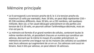 Mémoire principale
• Le 0 correspond à une tension proche de 0, le 1 à la tension proche du
maximum (5 volts par exemple). Avec 16 bits, on peut déjà représenter 216 =
65 536 nombres différents. Avec 32 bits, on a 232 nombres, soit quelques
milliards. Bien sûr, si l’on savait découper précisément en dix parties une
tension de 0 à 10 volts, on pourrait utiliser l’arithmétique décimale, mais on
n’en est pas là.
• La mémoire est formée d’un grand nombre de cellules, contenant toutes le
même nombre de bits, et possédant chacune un numéro qui constitue son
adresse, donnant par là-même le moyen d’y accéder précisément. La
mémoire est comme une longue rue où les maisons (les cellules) se succèdent
avec leurs adresses qui augmentent de un en un. Ces adresses sont aussi en
binaire. Avec k bits par adresse, on peut obtenir 2k adresses.
 